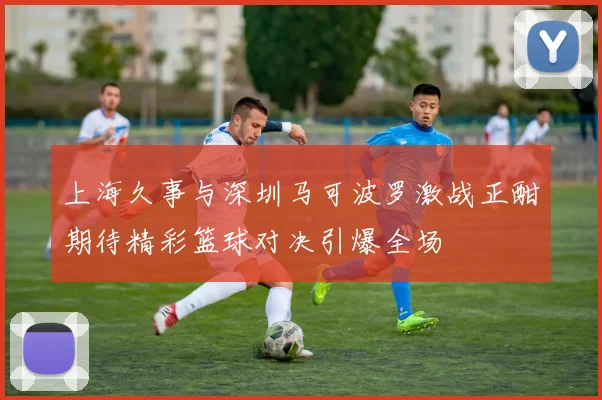 上海久事与深圳马可波罗激战正酣期待精彩篮球对决引爆全场