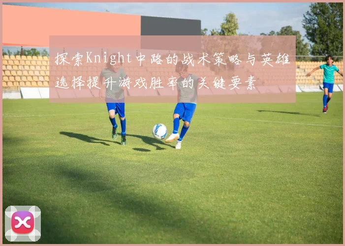 探索Knight中路的战术策略与英雄选择提升游戏胜率的关键要素