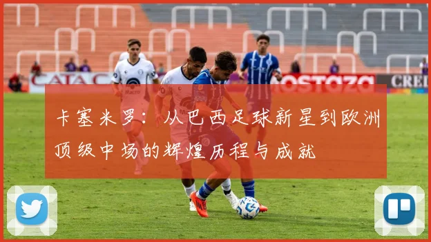 卡塞米罗：从巴西足球新星到欧洲顶级中场的辉煌历程与成就
