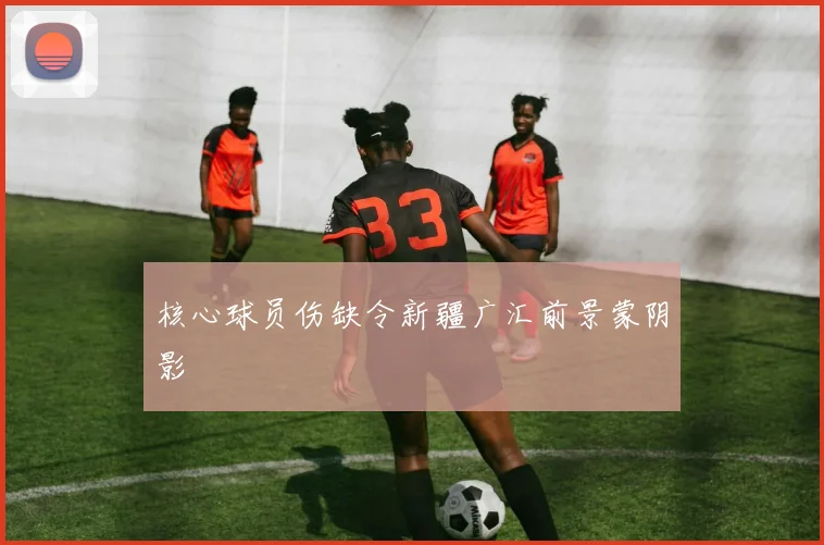 核心球员伤缺令新疆广汇前景蒙阴影