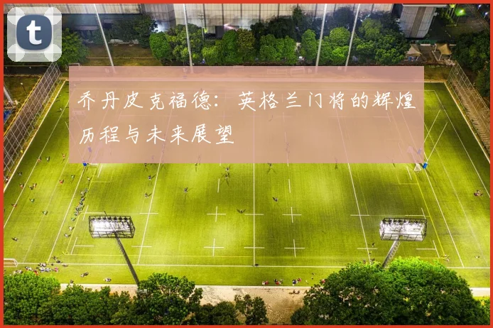乔丹皮克福德：英格兰门将的辉煌历程与未来展望