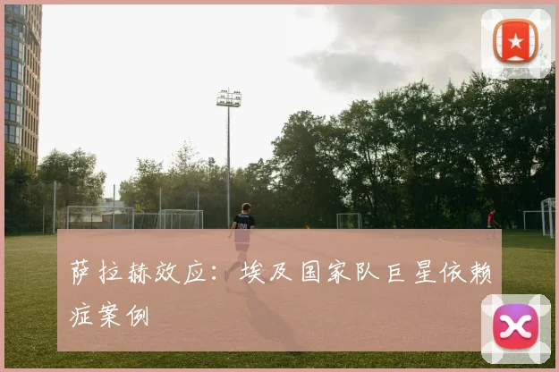 萨拉赫效应：埃及国家队巨星依赖症案例