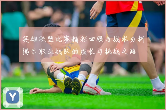 英雄联盟比赛精彩回顾与战术分析揭示职业战队的成长与挑战之路