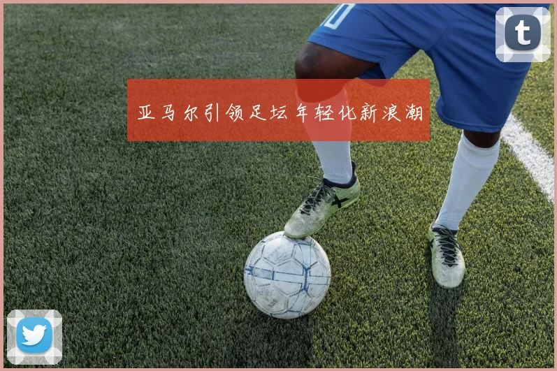 亚马尔引领足坛年轻化新浪潮