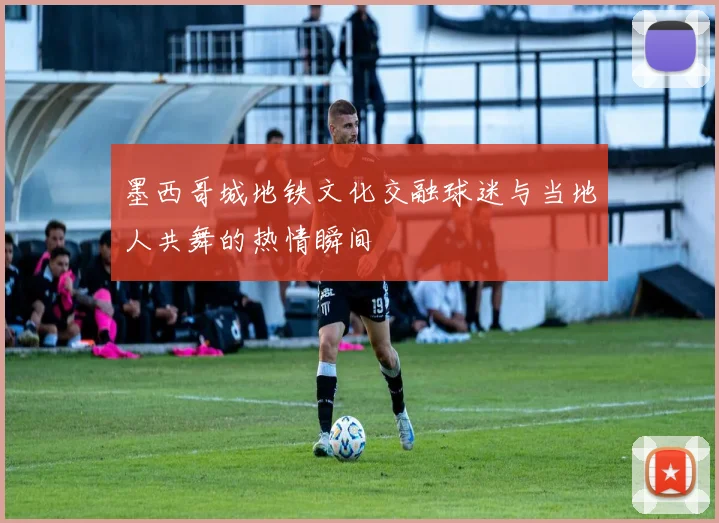 墨西哥城地铁文化交融球迷与当地人共舞的热情瞬间