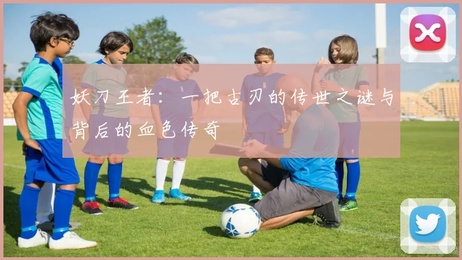妖刀王者：一把古刃的传世之谜与背后的血色传奇