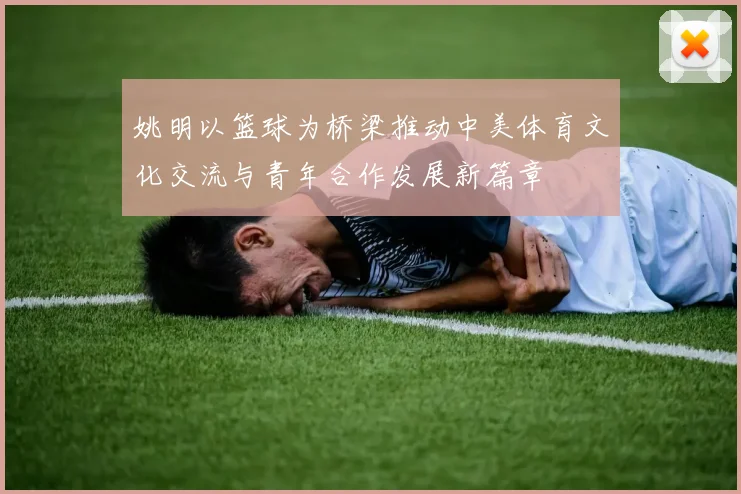 姚明以篮球为桥梁推动中美体育文化交流与青年合作发展新篇章