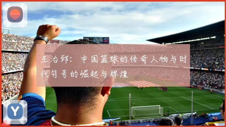 王治郅：中国篮球的传奇人物与时代符号的崛起与辉煌