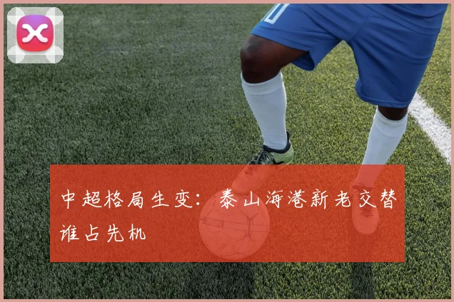 中超格局生变：泰山海港新老交替谁占先机