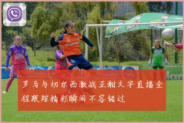 罗马与切尔西激战正酣文字直播全程跟踪精彩瞬间不容错过