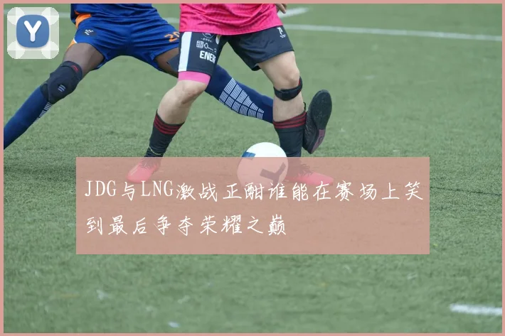 JDG与LNG激战正酣谁能在赛场上笑到最后争夺荣耀之巅