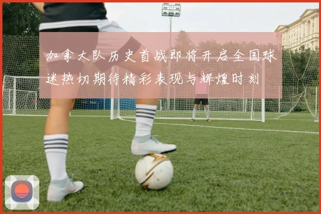 加拿大队历史首战即将开启全国球迷热切期待精彩表现与辉煌时刻
