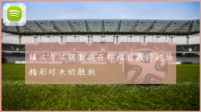 镇江与江阴激战在即谁将赢得这场精彩对决的胜利