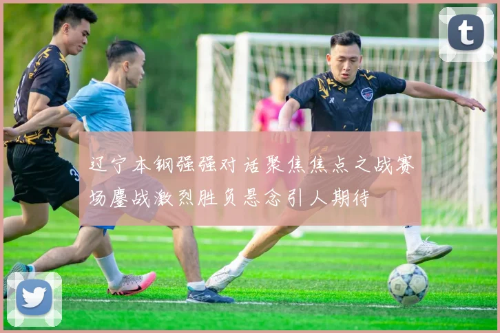 辽宁本钢强强对话聚焦焦点之战赛场鏖战激烈胜负悬念引人期待