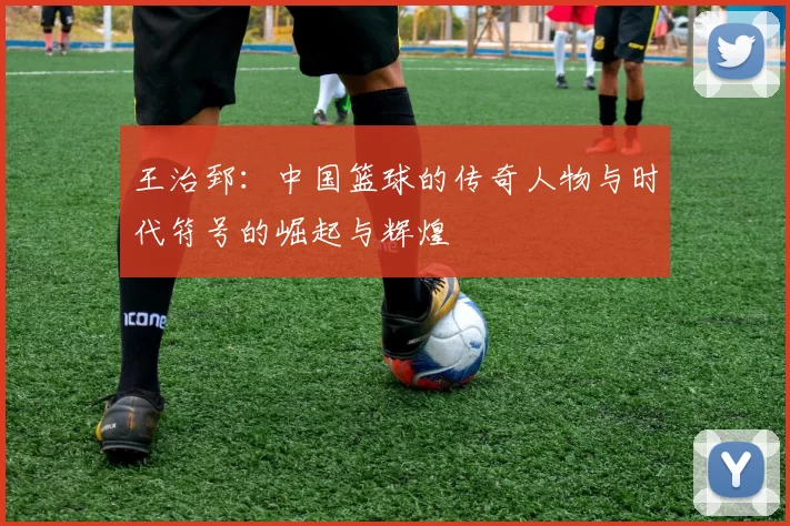 王治郅：中国篮球的传奇人物与时代符号的崛起与辉煌