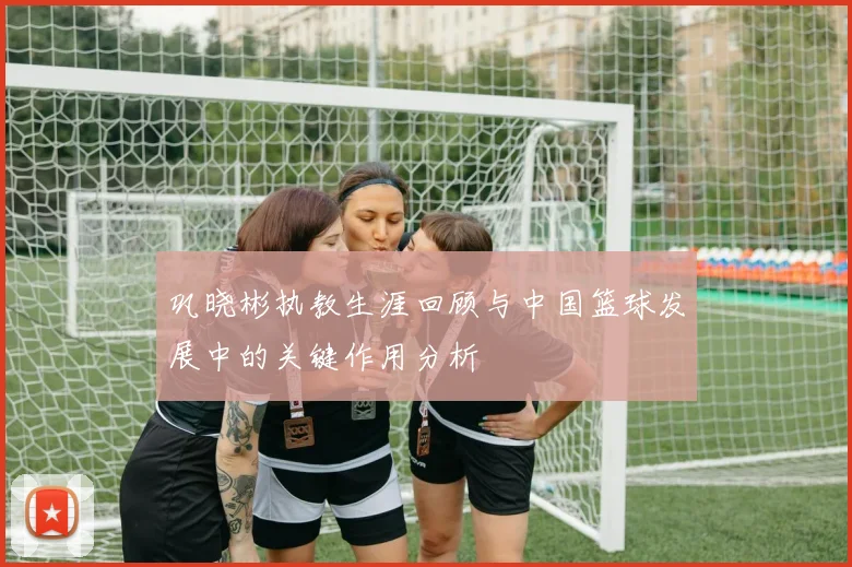 巩晓彬执教生涯回顾与中国篮球发展中的关键作用分析