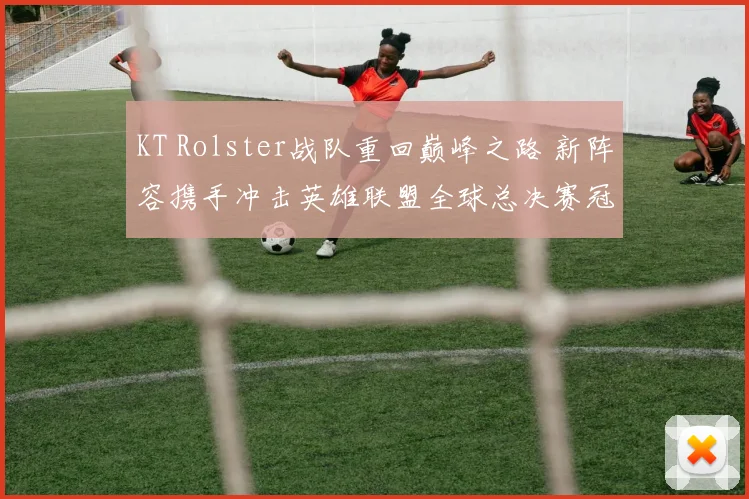 KT Rolster战队重回巅峰之路 新阵容携手冲击英雄联盟全球总决赛冠军